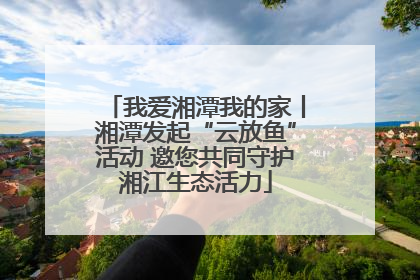 我爱湘潭我的家丨湘潭发起“云放鱼”活动 邀您共同守护湘江生态活力