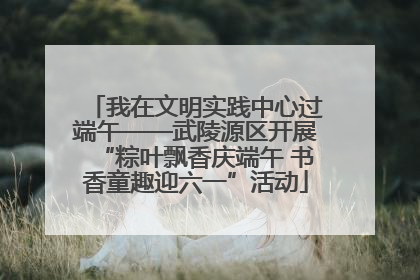 我在文明实践中心过端午——武陵源区开展“粽叶飘香庆端午 书香童趣迎六一”活动