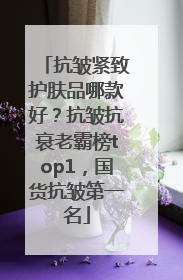 抗皱紧致护肤品哪款好？抗皱抗衰老霸榜top1，国货抗皱第一名