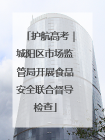 护航高考｜城阳区市场监管局开展食品安全联合督导检查