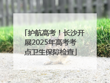 护航高考！长沙开展2025年高考考点卫生保障检查