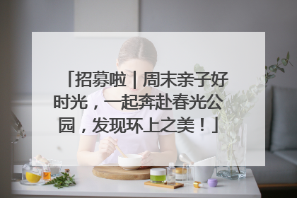 招募啦｜周末亲子好时光，一起奔赴春光公园，发现环上之美！