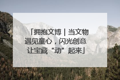 拥抱文博｜当文物遇见童心，闪光创意让宝藏“动”起来