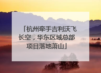 杭州牵手吉利沃飞长空，华东区域总部项目落地萧山