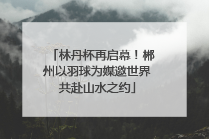 林丹杯再启幕！郴州以羽球为媒邀世界共赴山水之约