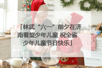林武“六一”前夕在济南看望少年儿童 祝全省少年儿童节日快乐