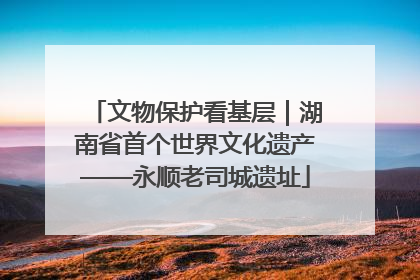 文物保护看基层｜湖南省首个世界文化遗产——永顺老司城遗址
