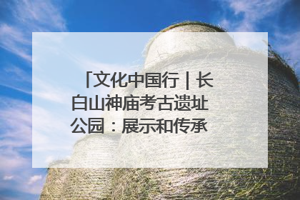 文化中国行｜长白山神庙考古遗址公园：展示和传承多民族文化交融