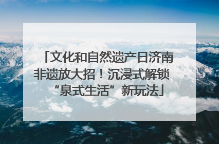 文化和自然遗产日济南非遗放大招！沉浸式解锁“泉式生活”新玩法