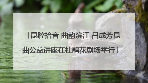 昆腔拾音 曲韵滨江 吕成芳昆曲公益讲座在杜鹃花剧场举行