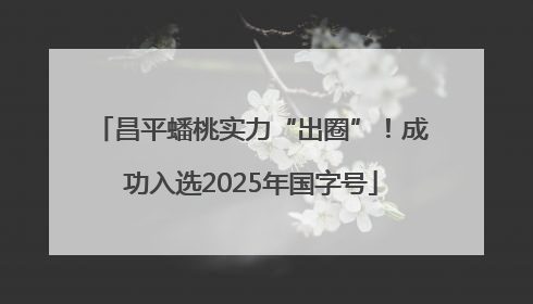 昌平蟠桃实力“出圈”！成功入选2025年国字号