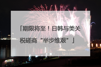 期限将至！日韩与美关税磋商“举步维艰”