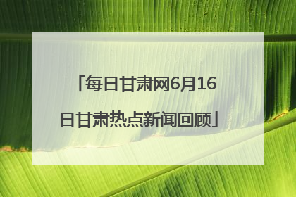 每日甘肃网6月16日甘肃热点新闻回顾