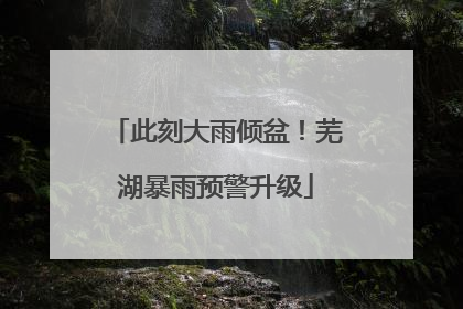 此刻大雨倾盆！芜湖暴雨预警升级