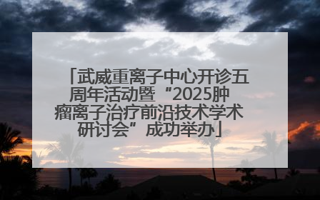 武威重离子中心开诊五周年活动暨“2025肿瘤离子治疗前沿技术学术研讨会”成功举办