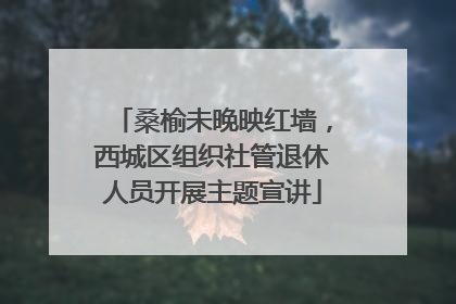 桑榆未晚映红墙，西城区组织社管退休人员开展主题宣讲