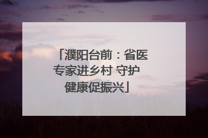 濮阳台前：省医专家进乡村 守护健康促振兴