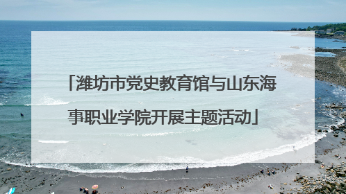 潍坊市党史教育馆与山东海事职业学院开展主题活动