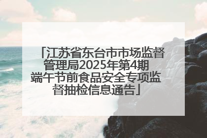 江苏省东台市市场监督管理局2025年第4期端午节前食品安全专项监督抽检信息通告