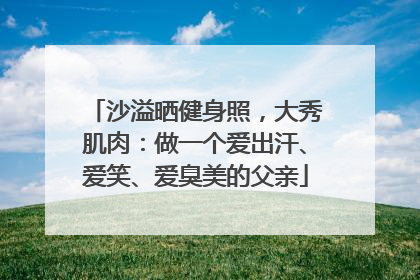 沙溢晒健身照，大秀肌肉：做一个爱出汗、爱笑、爱臭美的父亲