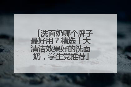 洗面奶哪个牌子最好用？精选十大清洁效果好的洗面奶，学生党推荐
