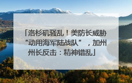 洛杉矶骚乱！美防长威胁“动用海军陆战队”，加州州长反击：精神错乱