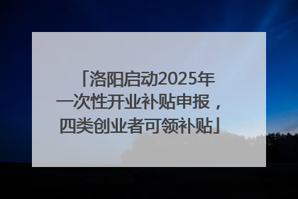 洛阳启动2025年一次性开业补贴申报，四类创业者可领补贴