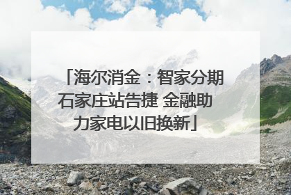 海尔消金：智家分期石家庄站告捷 金融助力家电以旧换新
