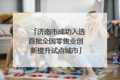 济南市成功入选首批全国零售业创新提升试点城市