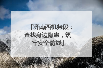 济南西机务段：查找身边隐患，筑牢安全防线