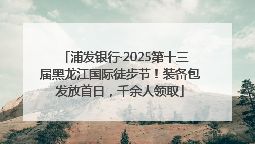 浦发银行·2025第十三届黑龙江国际徒步节！装备包发放首日，千余人领取
