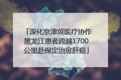 深化京津冀医疗协作 黑龙江患者跨越1700公里赴保定治愈肝癌