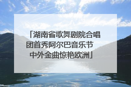 湖南省歌舞剧院合唱团首秀阿尔巴音乐节 中外金曲惊艳欧洲
