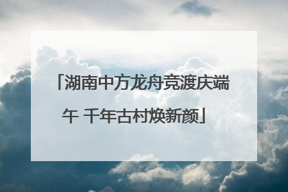 湖南中方龙舟竞渡庆端午 千年古村焕新颜