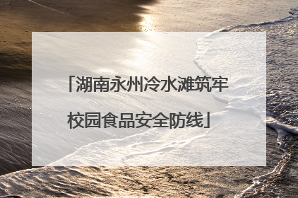 湖南永州冷水滩筑牢校园食品安全防线