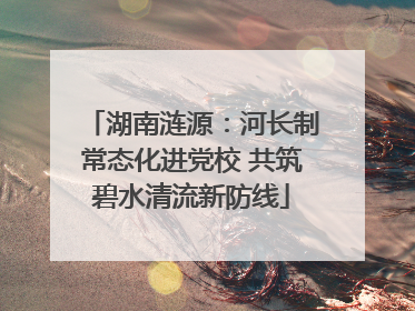 湖南涟源：河长制常态化进党校 共筑碧水清流新防线