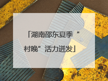 湖南邵东夏季“村晚”活力迸发