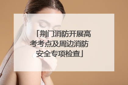 荆门消防开展高考考点及周边消防安全专项检查