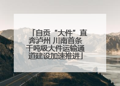 自贡“大件”直奔泸州 川南首条千吨级大件运输通道建设加速推进