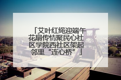艾叶红绳迎端午花扇传情聚民心社区学院西社区架起邻里“连心桥”