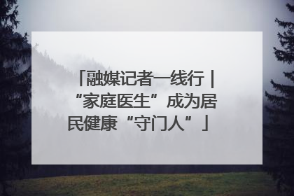 融媒记者一线行｜“家庭医生”成为居民健康“守门人”