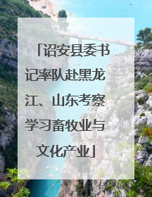 诏安县委书记率队赴黑龙江、山东考察学习畜牧业与文化产业