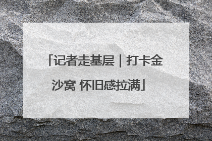 记者走基层｜打卡金沙窝 怀旧感拉满