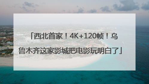 西北首家！4K+120帧！乌鲁木齐这家影城把电影玩明白了