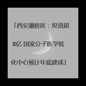 西安灞桥区：投资超8亿 国家分子医学转化中心预计年底建成