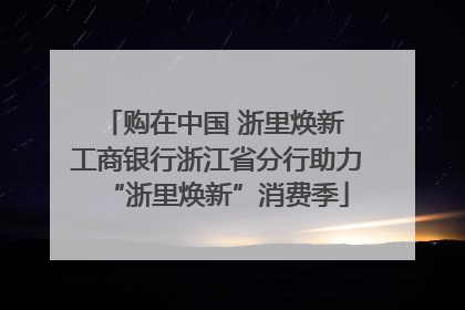 购在中国 浙里焕新 工商银行浙江省分行助力“浙里焕新”消费季