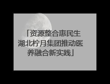 资源整合惠民生 湖北柠月集团推动医养融合新实践