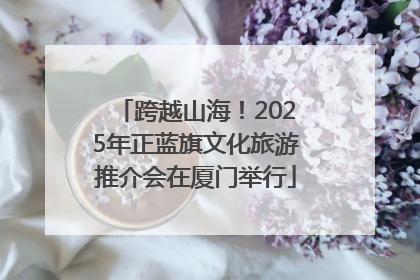 跨越山海！2025年正蓝旗文化旅游推介会在厦门举行