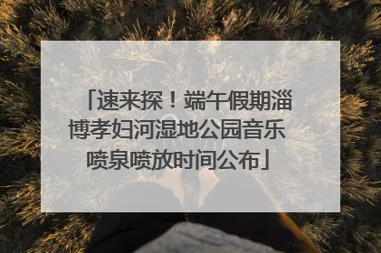 速来探！端午假期淄博孝妇河湿地公园音乐喷泉喷放时间公布