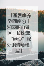 避暑康养到湖南④丨湘潭昭山景区：长株潭“绿心”深处的诗意栖居